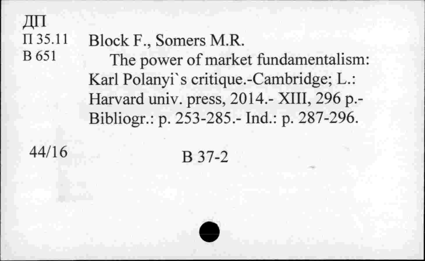 ﻿An
n 35.11 Block F., Somers M.R.
B 651 The p0Wer of market fundamentalism: Karl Polanyi's critique.-Cambridge; L.: Harvard univ. press, 2014.- XIII, 296 p.-Bibliogr.: p. 253-285.- Ind.: p. 287-296.
44/16
B37-2